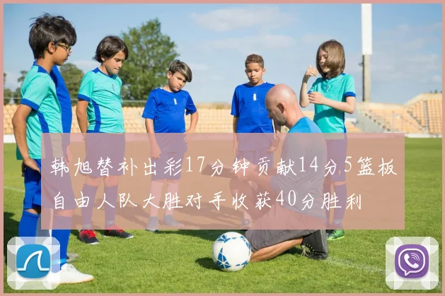 韩旭替补出彩17分钟贡献14分5篮板自由人队大胜对手收获40分胜利