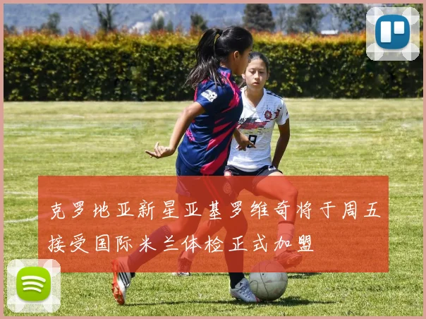 克罗地亚新星亚基罗维奇将于周五接受国际米兰体检正式加盟
