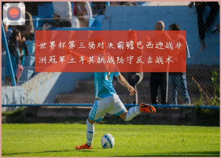 世界杯第三场对决前瞻巴西迎战非洲冠军土耳其挑战防守反击战术