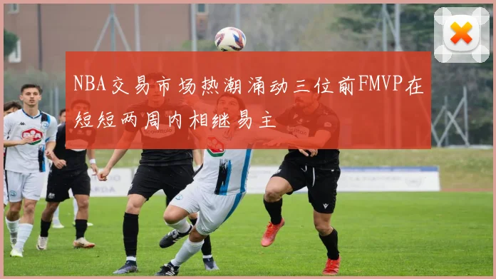 NBA交易市场热潮涌动三位前FMVP在短短两周内相继易主