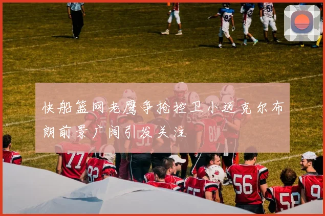 快船篮网老鹰争抢控卫小迈克尔布朗前景广阔引发关注