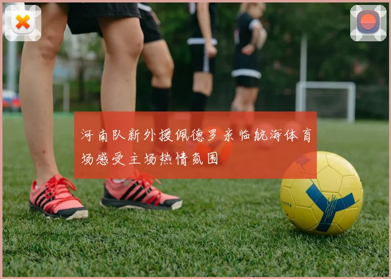 河南队新外援佩德罗亲临航海体育场感受主场热情氛围