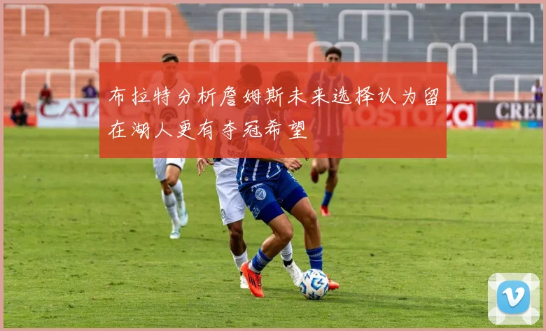 布拉特分析詹姆斯未来选择认为留在湖人更有夺冠希望