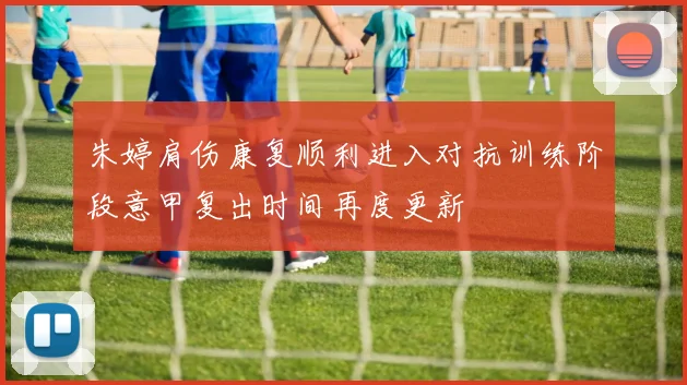 朱婷肩伤康复顺利进入对抗训练阶段意甲复出时间再度更新