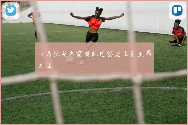 卡马拉或冬窗离队巴黎后卫引里昂关注