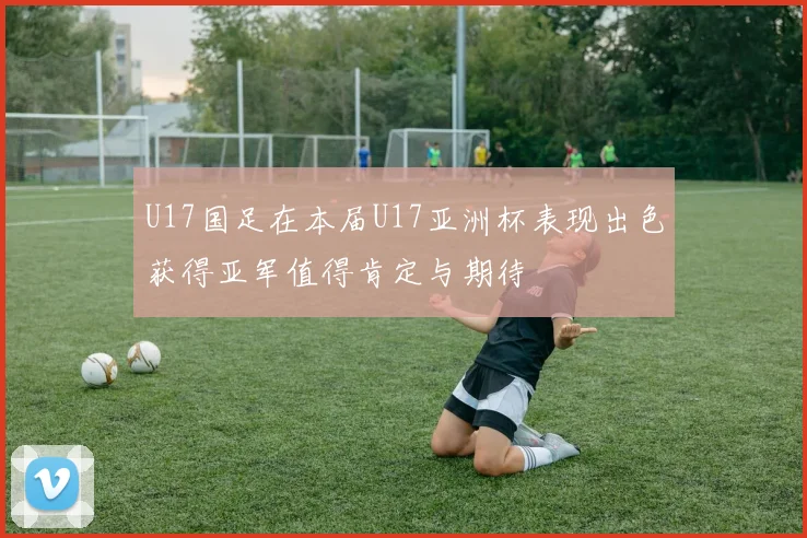U17国足在本届U17亚洲杯表现出色获得亚军值得肯定与期待