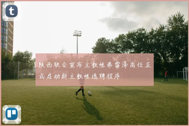 陕西联合宣布主教练弗雷泽离任正式启动新主教练选聘程序