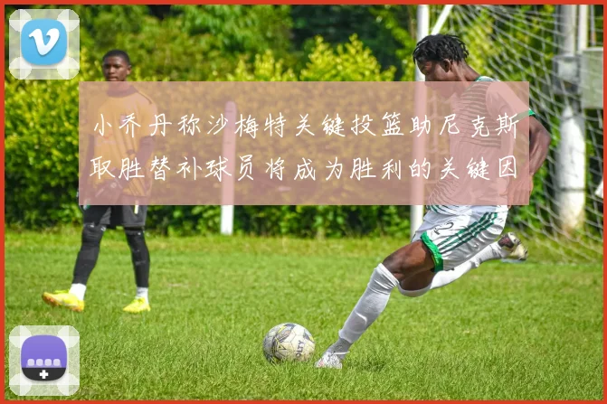 小乔丹称沙梅特关键投篮助尼克斯取胜替补球员将成为胜利的关键因素
