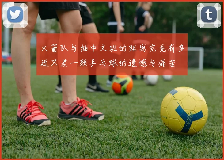 火箭队与抽中文班的距离究竟有多近只差一颗乒乓球的遗憾与痛苦
