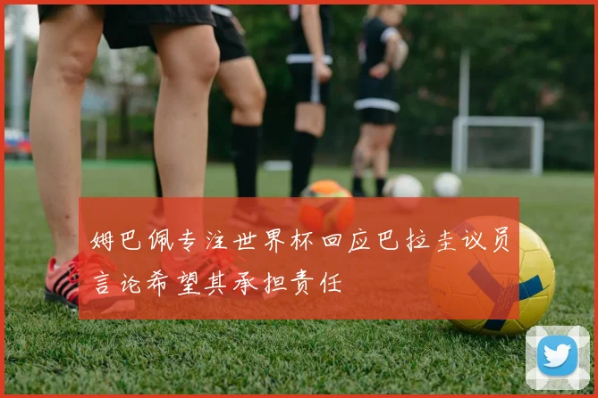 姆巴佩专注世界杯回应巴拉圭议员言论希望其承担责任