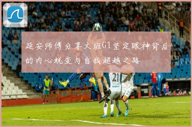 延安师傅分享文班G1坚定眼神背后的内心蜕变与自我超越之路