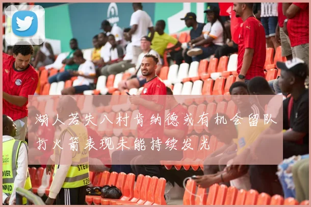 湖人若失八村肯纳德或有机会留队打火箭表现未能持续发光