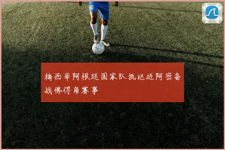 梅西率阿根廷国家队抵达迈阿密备战佛得角赛事