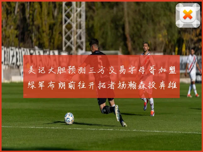 美记大胆预测三方交易字母哥加盟绿军布朗前往开拓者杨瀚森投奔雄鹿