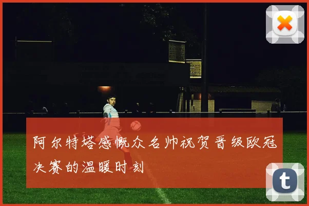 阿尔特塔感慨众名帅祝贺晋级欧冠决赛的温暖时刻