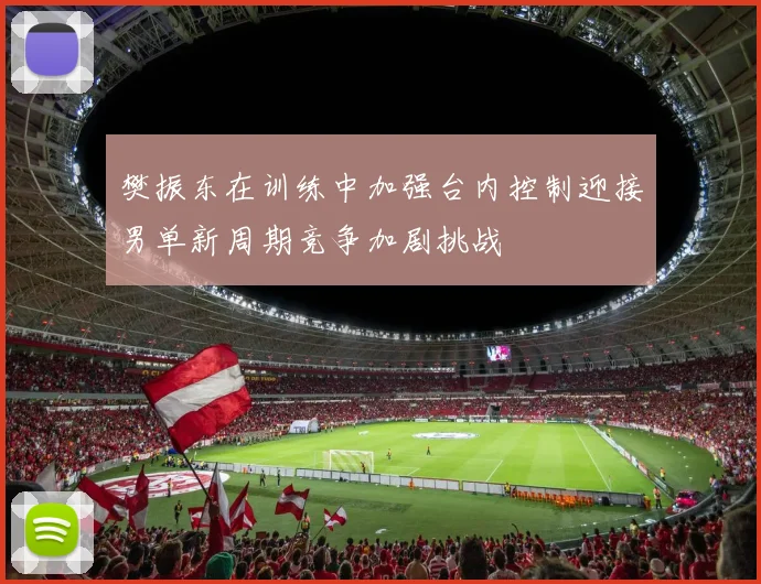 樊振东在训练中加强台内控制迎接男单新周期竞争加剧挑战