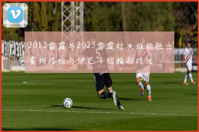 2012雷霆与2025雷霆对决谁能胜出霍姆格伦与伊巴卡的精彩对话