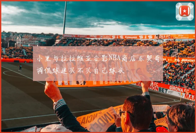小里与拉拉维亚合影NBA商店东契奇调侃球迷买不买自己球衣