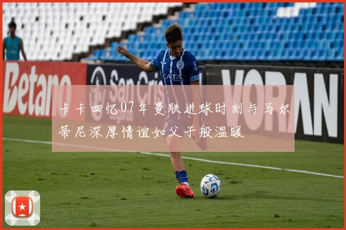 卡卡回忆07年曼联进球时刻与马尔蒂尼深厚情谊如父子般温暖