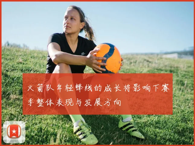 火箭队年轻锋线的成长将影响下赛季整体表现与发展方向