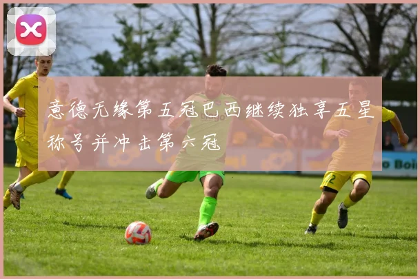 意德无缘第五冠巴西继续独享五星称号并冲击第六冠