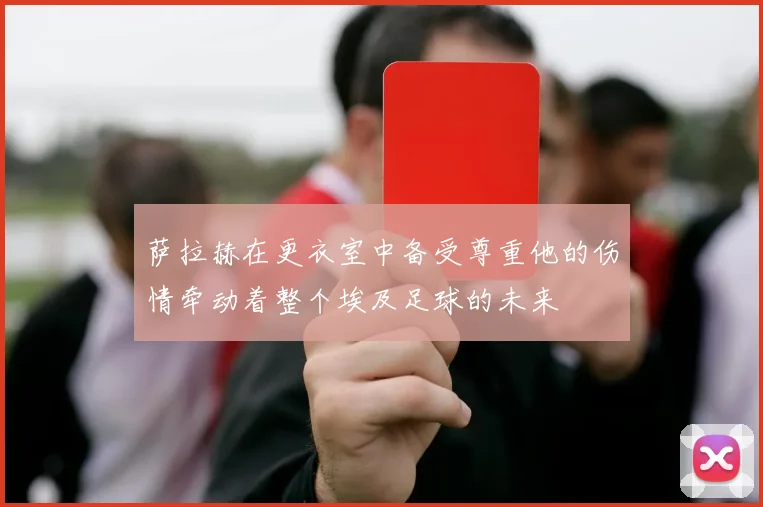 萨拉赫在更衣室中备受尊重他的伤情牵动着整个埃及足球的未来