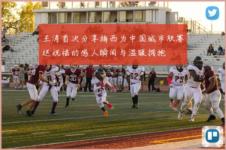 王涛首次分享梅西为中国城市联赛送祝福的感人瞬间与温暖拥抱