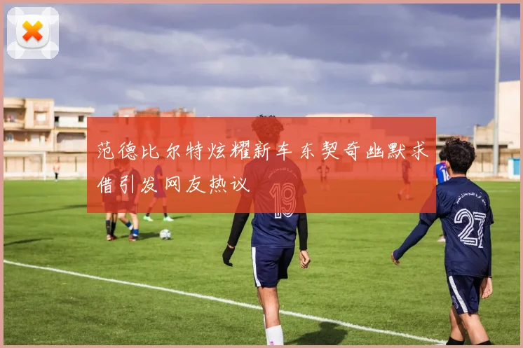 范德比尔特炫耀新车东契奇幽默求借引发网友热议