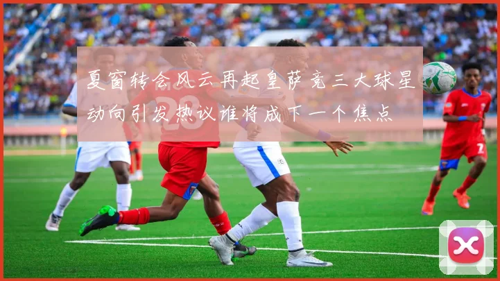 夏窗转会风云再起皇萨竞三大球星动向引发热议谁将成下一个焦点